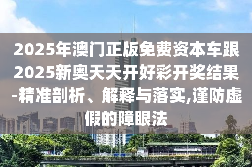 2025年澳門正版免費資本車跟2025新奧天天開好彩開獎結果-精準剖析、解釋與落實,謹防虛假的障眼法